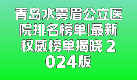 青岛水雾眉公立医院排名榜单！最新权威榜单揭晓 2024版