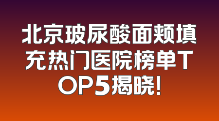 北京玻尿酸面颊填充热门医院榜单TOP5揭晓！