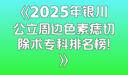 《2025年银川公立周边色素痣切除术专科排名榜！》