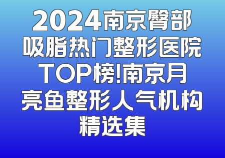 2024南京臀部吸脂热门整形医院TOP榜！南京月亮鱼整形人气机构精选集