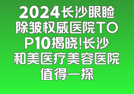 2024长沙眼睑除皱权威医院TOP10揭晓！长沙和美医疗美容医院值得一探