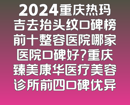 2024重庆热玛吉去抬头纹口碑榜前十整容医院哪家医院口碑好？重庆臻美康华医疗美容诊所前四口碑优异