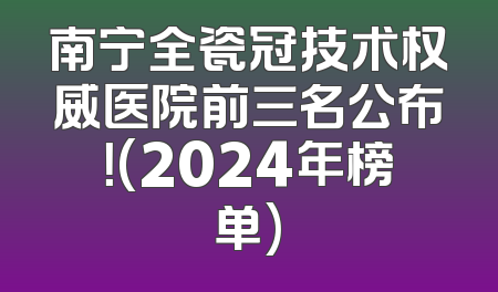 南宁全瓷冠技术权威医院前三名公布！(2024年榜单)