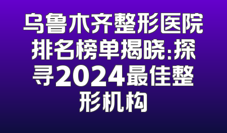 乌鲁木齐整形医院排名榜单揭晓：探寻2024最佳整形机构