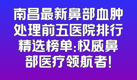 南昌最新鼻部血肿处理前五医院排行精选榜单：权威鼻部医疗领航者！