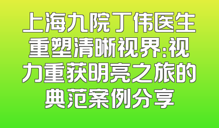 上海九院丁伟医生重塑清晰视界：视力重获明亮之旅的典范案例分享
