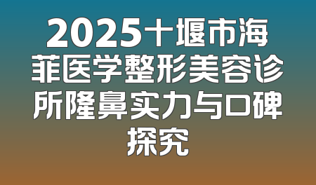 2025十堰市海菲医学整形美容诊所隆鼻实力与口碑探究