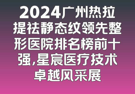2024广州热拉提祛静态纹领先整形医院排名榜前十强，星宸医疗技术卓越风采展