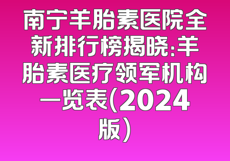 南宁羊胎素医院全新排行榜揭晓：羊胎素医疗领军机构一览表（2024版）