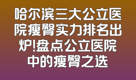 哈尔滨三大公立医院瘦臀实力排名出炉！盘点公立医院中的瘦臀之选