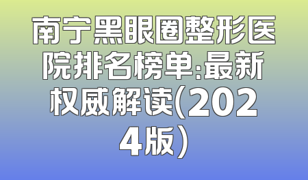 南宁黑眼圈整形医院排名榜单：最新权威解读（2024版）