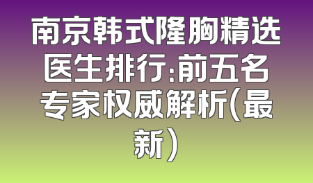 南京韩式隆胸精选医生排行：前五名专家权威解析（最新）