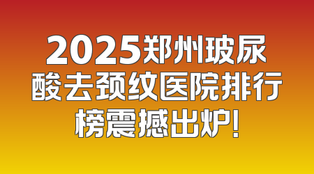 2025郑州玻尿酸去颈纹医院排行榜震撼出炉！