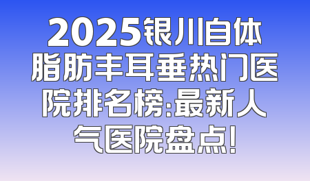 2025银川自体脂肪丰耳垂热门医院排名榜：最新人气医院盘点！