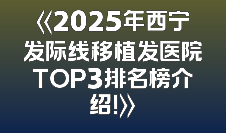 《2025年西宁发际线移植发医院TOP3排名榜介绍！》