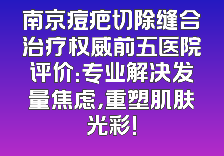 南京痘疤切除缝合治疗权威前五医院评价：专业解决发量焦虑，重塑肌肤光彩！