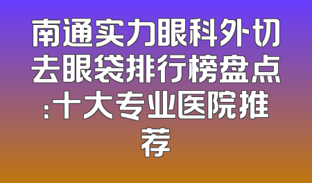 南通实力眼科外切去眼袋排行榜盘点：十大专业医院推荐