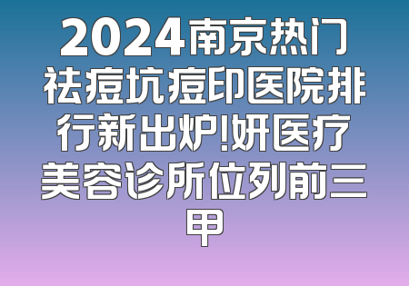 2024南京热门祛痘坑痘印医院排行新出炉！妍医疗美容诊所位列前三甲