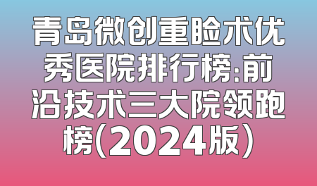 青岛微创重睑术优秀医院排行榜：前沿技术三大院领跑榜（2024版）