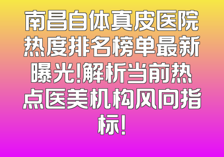 南昌自体真皮医院热度排名榜单最新曝光！解析当前热点医美机构风向指标！
