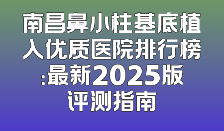 南昌鼻小柱基底植入优质医院排行榜：最新2025版评测指南
