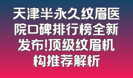 天津半永久纹眉医院口碑排行榜全新发布！顶级纹眉机构推荐解析