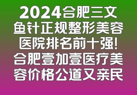 2024合肥三文鱼针正规整形美容医院排名前十强！合肥壹加壹医疗美容价格公道又亲民