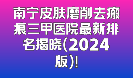 南宁皮肤磨削去瘢痕三甲医院最新排名揭晓（2024版）！