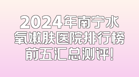 2024年南宁水氧嫩肤医院排行榜前五汇总测评！