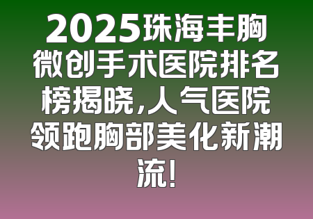 2025珠海丰胸微创手术医院排名榜揭晓，人气医院领跑胸部美化新潮流！