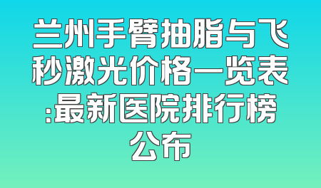 兰州手臂抽脂与飞秒激光价格一览表：最新医院排行榜公布