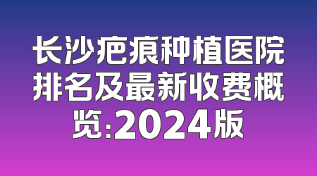 长沙疤痕种植医院排名及最新收费概览：2024版