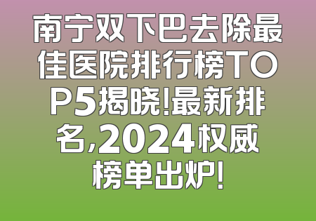 南宁双下巴去除最佳医院排行榜TOP5揭晓！最新排名，2024权威榜单出炉！