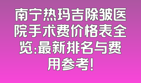 南宁热玛吉除皱医院手术费价格表全览：最新排名与费用参考！