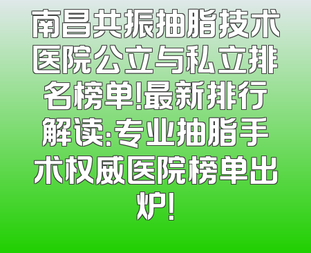南昌共振抽脂技术医院公立与私立排名榜单！最新排行解读：专业抽脂手术权威医院榜单出炉！
