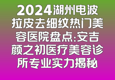 2024湖州电波拉皮去细纹热门美容医院盘点：安吉颜之初医疗美容诊所专业实力揭秘