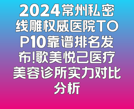 2024常州私密线雕权威医院TOP10靠谱排名发布！歌美悦己医疗美容诊所实力对比分析