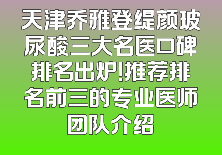 天津乔雅登缇颜玻尿酸三大名医口碑排名出炉！推荐排名前三的专业医师团队介绍