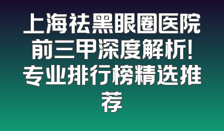 上海祛黑眼圈医院前三甲深度解析！专业排行榜精选推荐