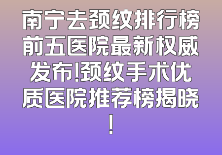 南宁去颈纹排行榜前五医院最新权威发布！颈纹手术优质医院推荐榜揭晓！