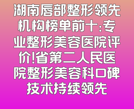 湖南唇部整形领先机构榜单前十：专业整形美容医院评价！省第二人民医院整形美容科口碑技术持续领先