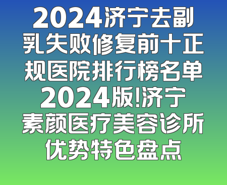 2024济宁去副乳失败修复前十正规医院排行榜名单2024版！济宁素颜医疗美容诊所优势特色盘点