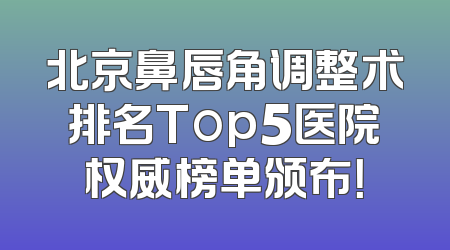 北京鼻唇角调整术排名Top5医院权威榜单颁布！