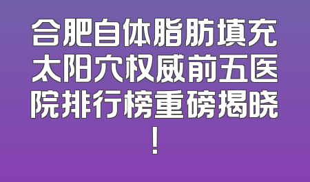 合肥自体脂肪填充太阳穴权威前五医院排行榜重磅揭晓！