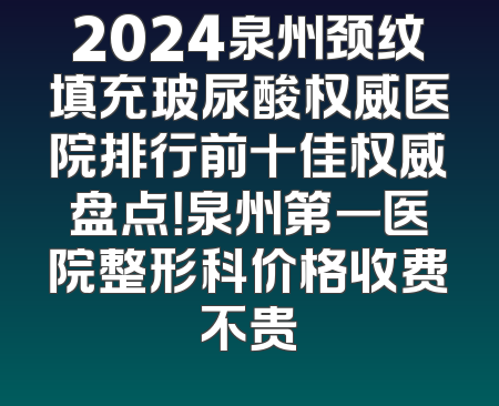 2024泉州颈纹填充玻尿酸权威医院排行前十佳权威盘点！泉州第一医院整形科价格收费不贵