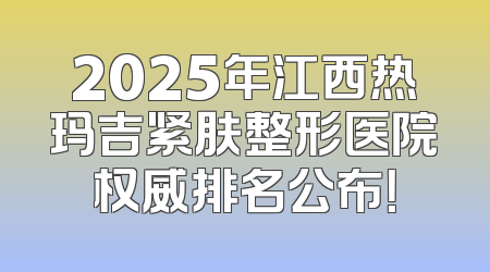 2025年江西热玛吉紧肤整形医院权威排名公布！