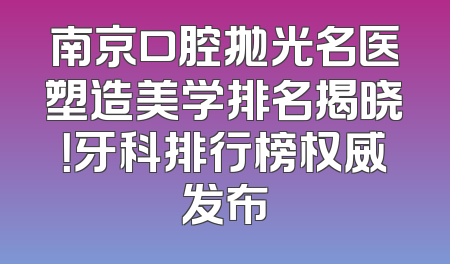 南京口腔抛光名医塑造美学排名揭晓！牙科排行榜权威发布