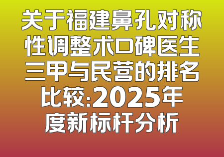 关于福建鼻孔对称性调整术口碑医生三甲与民营的排名比较：2025年度新标杆分析