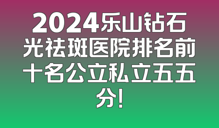 2024乐山钻石光祛斑医院排名前十名公立私立五五分！
