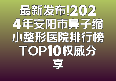 最新发布！2024年安阳市鼻子缩小整形医院排行榜TOP10权威分享